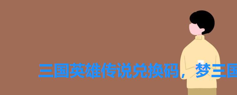 三国英雄传说兑换码,梦三国礼包兑换码 三国英雄传说兑换码,梦三国礼包兑换码