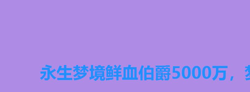 永生梦境鲜血伯爵5000万,梦境鲜血伯爵最新阵容 永生梦境鲜血伯爵5000万,梦境鲜血伯爵最新阵容