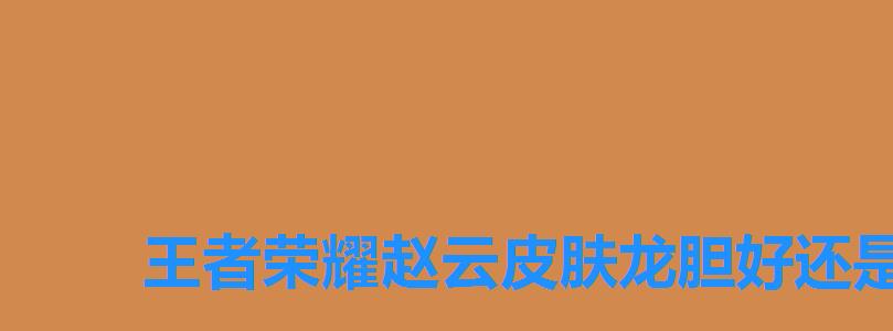 王者荣耀赵云皮肤龙胆好还是引擎之心好,王者荣耀赵云龙胆手感怎么样 王者荣耀赵云皮肤龙胆好还是引擎之心好,王者荣耀赵云龙胆手感怎么样