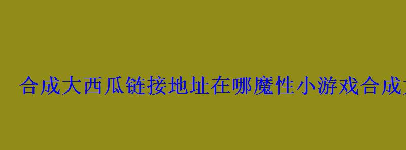 合成大西瓜链接地址在哪魔性小游戏合成大西瓜 合成大西瓜链接地址在哪魔性小游戏合成大西瓜