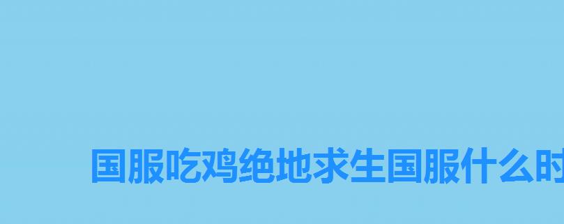 国服吃鸡绝地求生国服什么时候上线,吃鸡国服什么时候上线2022 国服吃鸡绝地求生国服什么时候上线,吃鸡国服什么时候上线2022