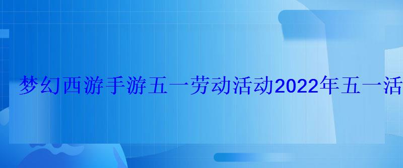 梦幻西游手游五一劳动活动2022年五一活动攻略 梦幻西游手游五一劳动活动2022年五一活动攻略