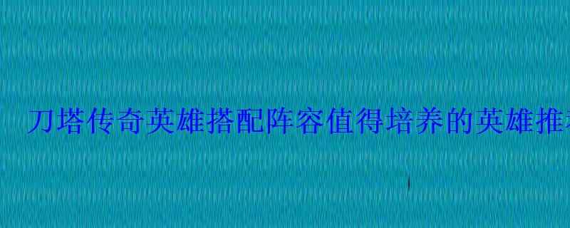刀塔传奇英雄搭配阵容值得培养的英雄推荐攻略 刀塔传奇英雄搭配阵容值得培养的英雄推荐攻略