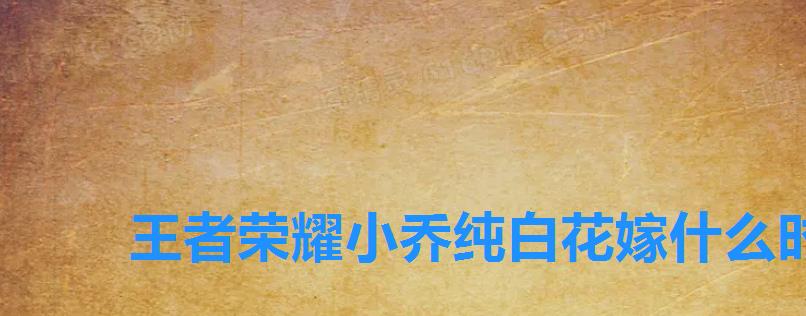 王者荣耀小乔纯白花嫁什么时候返场过,王者荣耀小乔的纯白花嫁什么时候返场 王者荣耀小乔纯白花嫁什么时候返场过,王者荣耀小乔的纯白花嫁什么时候返场