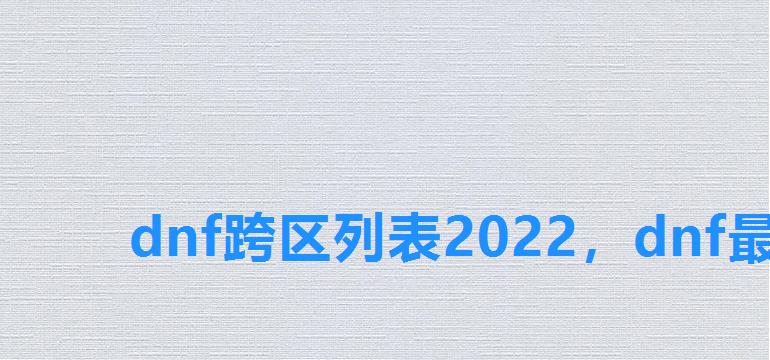 dnf跨区列表2022,dnf最新跨区列表2022 dnf跨区列表2022,dnf最新跨区列表2022