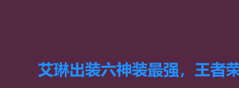 艾琳出装六神装最强,王者荣耀艾琳最强出装和铭文 艾琳出装六神装最强,王者荣耀艾琳最强出装和铭文