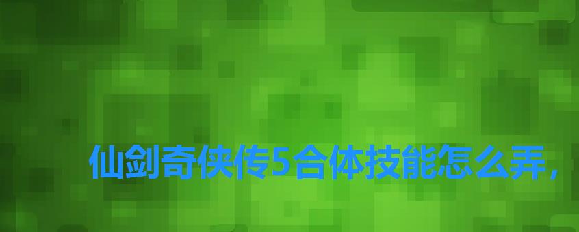 仙剑奇侠传5合体技能怎么弄,仙剑奇侠传三合成技能让谁学 仙剑奇侠传5合体技能怎么弄,仙剑奇侠传三合成技能让谁学
