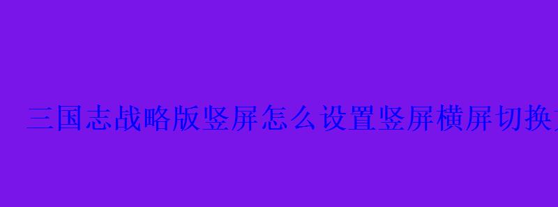 三国志战略版竖屏怎么设置竖屏横屏切换方法 三国志战略版竖屏怎么设置竖屏横屏切换方法