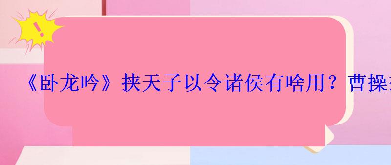 《卧龙吟》挟天子以令诸侯有啥用?曹操想的最明白 《卧龙吟》挟天子以令诸侯有啥用?曹操想的最明白