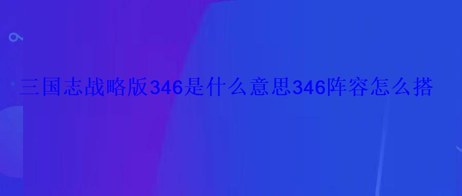 三国志战略版346是什么意思346阵容怎么搭配 三国志战略版346是什么意思346阵容怎么搭配