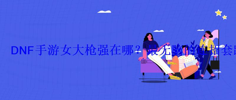 DNF手游女大枪强在哪?最无脑的连招套路 DNF手游女大枪强在哪?最无脑的连招套路