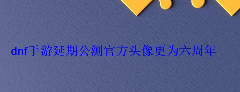 dnf手游延期公测官方头像更为六周年 dnf手游延期公测官方头像更为六周年