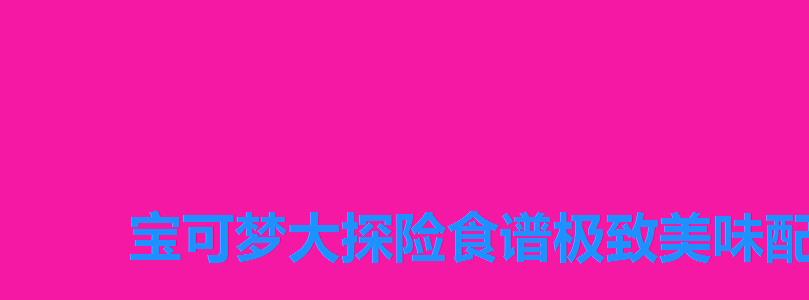 宝可梦大探险食谱极致美味配方,宝可梦大探险食谱一览 宝可梦大探险食谱极致美味配方,宝可梦大探险食谱一览