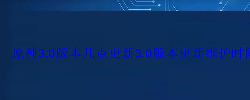 原神3.0版本几点更新3.0版本更新维护时间 原神3.0版本几点更新3.0版本更新维护时间
