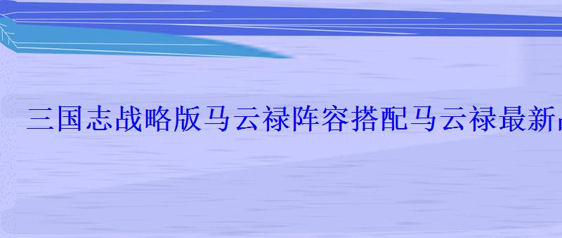 三国志战略版马云禄阵容搭配马云禄最新战法选择攻略 三国志战略版马云禄阵容搭配马云禄最新战法选择攻略
