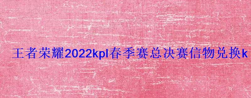王者荣耀2022kpl春季赛总决赛信物兑换kpl春决信物 王者荣耀2022kpl春季赛总决赛信物兑换kpl春决信物