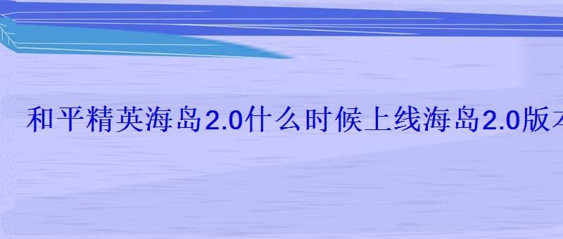 和平精英海岛2.0什么时候上线海岛2.0版本更新时间 和平精英海岛2.0什么时候上线海岛2.0版本更新时间