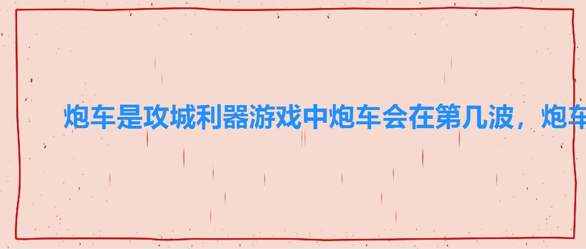 炮车是攻城利器游戏中炮车会在第几波,炮车是攻城利器游戏中炮车会在第几波参加战斗 炮车是攻城利器游戏中炮车会在第几波,炮车是攻城利器游戏中炮车会在第几波参加战斗