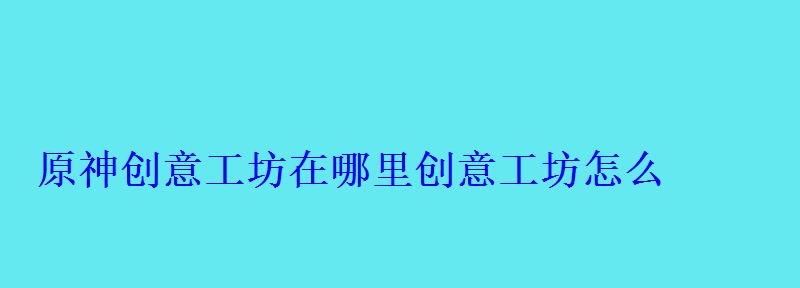 原神创意工坊在哪里创意工坊怎么 原神创意工坊在哪里创意工坊怎么