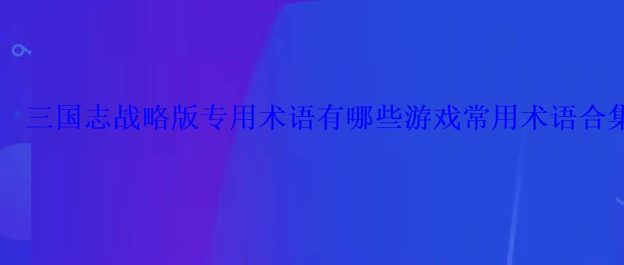 三国志战略版专用术语有哪些游戏常用术语合集 三国志战略版专用术语有哪些游戏常用术语合集