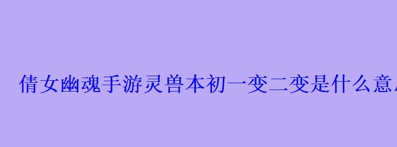 倩女幽魂手游灵兽本初一变二变是什么意思?本初和一变 倩女幽魂手游灵兽本初一变二变是什么意思?本初和一变