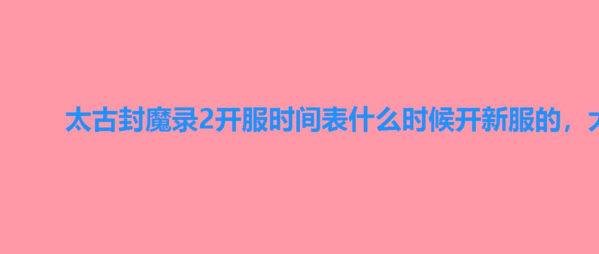 太古封魔录2开服时间表什么时候开新服的,太古封魔录官服 太古封魔录2开服时间表什么时候开新服的,太古封魔录官服