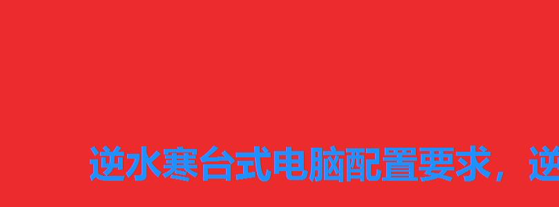 逆水寒台式电脑配置要求,逆水寒配置要求2022 逆水寒台式电脑配置要求,逆水寒配置要求2022
