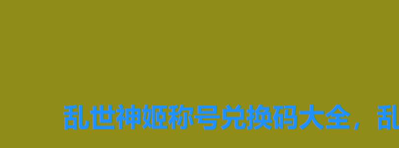 乱世神姬称号兑换码大全,乱世神姬手游礼包 乱世神姬称号兑换码大全,乱世神姬手游礼包