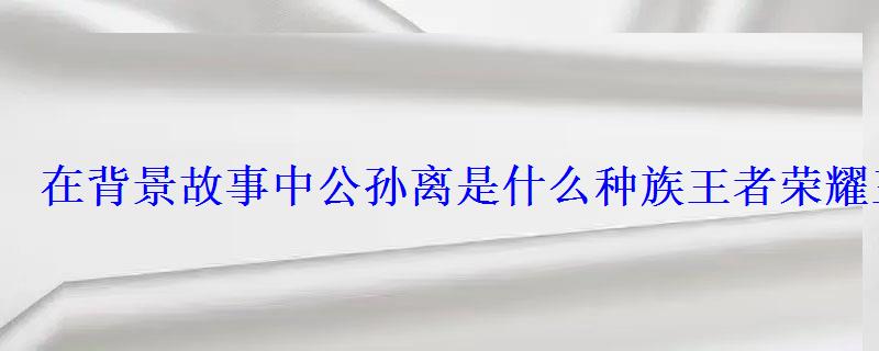 在背景故事中公孙离是什么种族王者荣耀王者知道答案 在背景故事中公孙离是什么种族王者荣耀王者知道答案