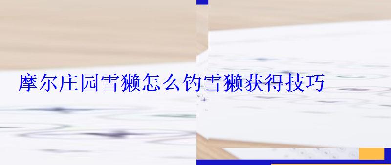 摩尔庄园雪獭怎么钓雪獭获得技巧 摩尔庄园雪獭怎么钓雪獭获得技巧