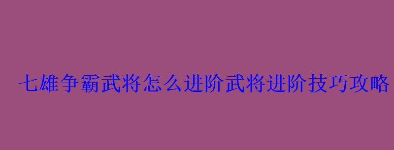 七雄争霸武将怎么进阶武将进阶技巧攻略 七雄争霸武将怎么进阶武将进阶技巧攻略