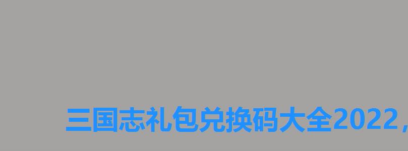 三国志礼包兑换码大全2022,三国2022兑换码 三国志礼包兑换码大全2022,三国2022兑换码