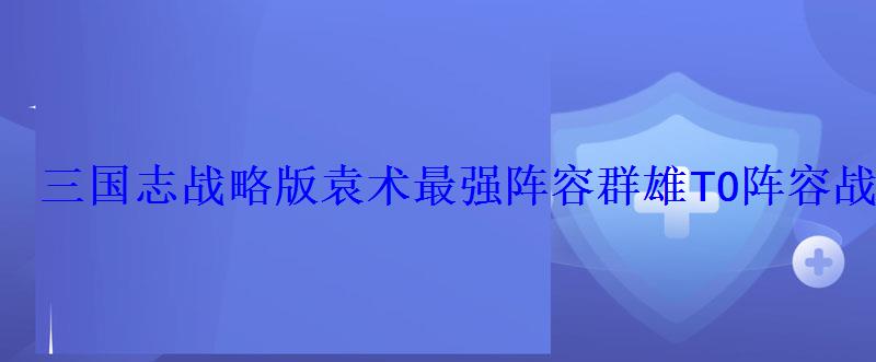 三国志战略版袁术最强阵容群雄T0阵容战法搭配 三国志战略版袁术最强阵容群雄T0阵容战法搭配