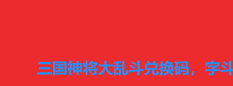 三国神将大乱斗兑换码,字斗三国兑换码 三国神将大乱斗兑换码,字斗三国兑换码