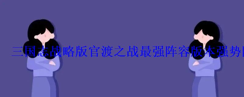 三国志战略版官渡之战最强阵容版本强势阵容推荐 三国志战略版官渡之战最强阵容版本强势阵容推荐
