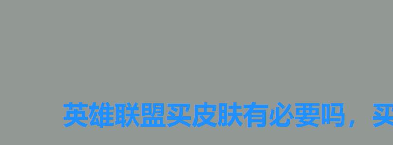 英雄联盟买皮肤有必要吗,买游戏皮肤有没有意义 英雄联盟买皮肤有必要吗,买游戏皮肤有没有意义