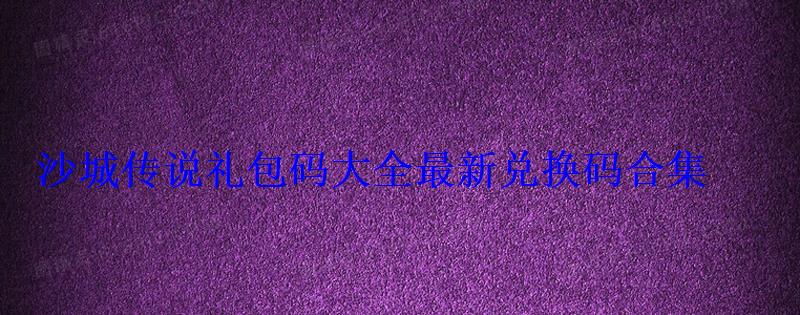 沙城传说礼包码大全最新兑换码合集 沙城传说礼包码大全最新兑换码合集