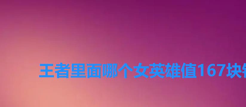 王者里面哪个女英雄值167块钱,王者里面哪位女英雄值167块钱 王者里面哪个女英雄值167块钱,王者里面哪位女英雄值167块钱