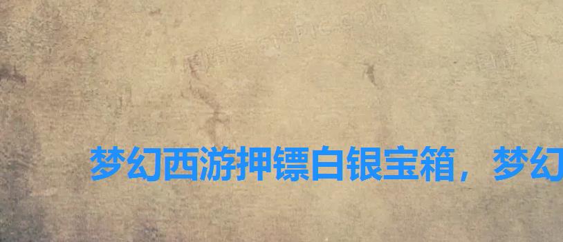 梦幻西游押镖白银宝箱,梦幻西游手游高级押镖给什么 梦幻西游押镖白银宝箱,梦幻西游手游高级押镖给什么