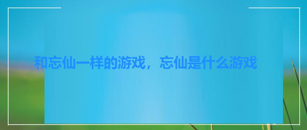 和忘仙一样的游戏,忘仙是什么游戏 和忘仙一样的游戏,忘仙是什么游戏