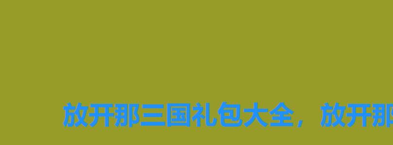 放开那三国礼包大全,放开那三国3礼包 放开那三国礼包大全,放开那三国3礼包