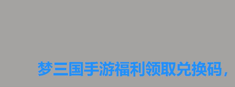 梦三国手游福利领取兑换码,梦三国兑换码免费领取 梦三国手游福利领取兑换码,梦三国兑换码免费领取