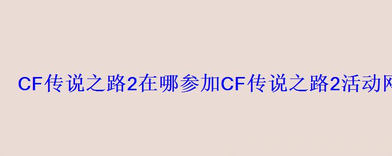CF传说之路2在哪参加CF传说之路2活动网址 CF传说之路2在哪参加CF传说之路2活动网址