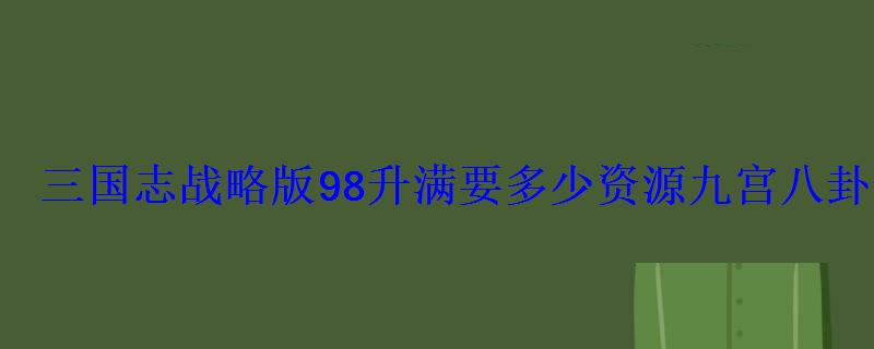 三国志战略版98升满要多少资源九宫八卦升级所需资源 三国志战略版98升满要多少资源九宫八卦升级所需资源
