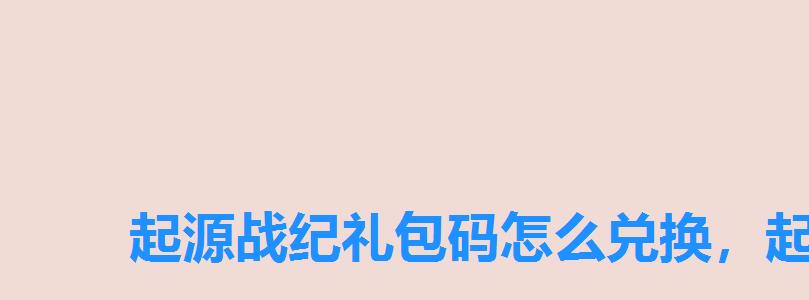 起源战纪礼包码怎么兑换,起源战纪手游礼包 起源战纪礼包码怎么兑换,起源战纪手游礼包
