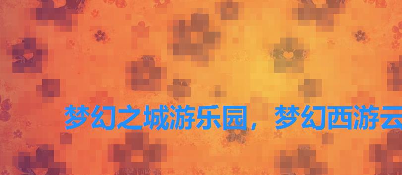 梦幻之城游乐园,梦幻西游云梦之城 梦幻之城游乐园,梦幻西游云梦之城