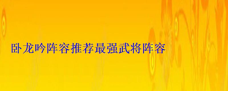 卧龙吟阵容推荐最强武将阵容 卧龙吟阵容推荐最强武将阵容