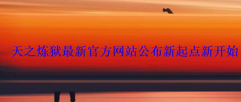 天之炼狱最新官方网站公布新起点新开始 天之炼狱最新官方网站公布新起点新开始