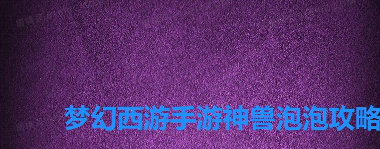 梦幻西游手游神兽泡泡攻略,梦幻西游泡泡宝宝值多少钱 梦幻西游手游神兽泡泡攻略,梦幻西游泡泡宝宝值多少钱