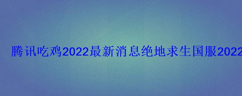 腾讯吃鸡2022最新消息绝地求生国服2022年上线时间 腾讯吃鸡2022最新消息绝地求生国服2022年上线时间